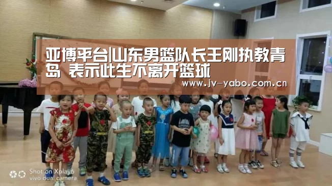 亚博平台|山东男篮队长王刚执教青岛 表示此生不离开篮球(图1) 亚博体育下载